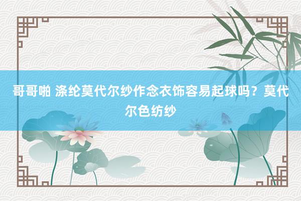 哥哥啪 涤纶莫代尔纱作念衣饰容易起球吗？莫代尔色纺纱