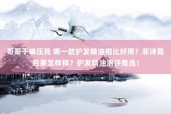 哥哥干嘛压我 哪一款护发精油相比好用？菲诗蔻后果怎样样？护发精油测评推选！