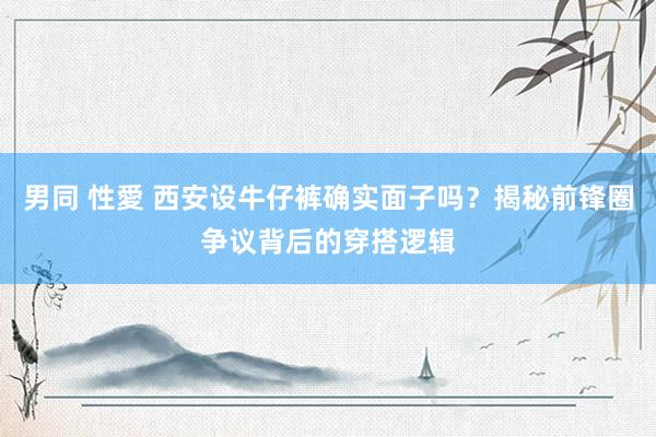男同 性愛 西安设牛仔裤确实面子吗？揭秘前锋圈争议背后的穿搭逻辑