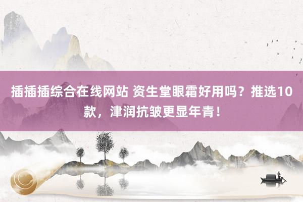 插插插综合在线网站 资生堂眼霜好用吗？推选10款，津润抗皱更显年青！