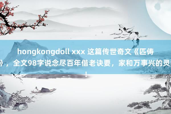 hongkongdoll xxx 这篇传世奇文《匹俦情》，全文98字说念尽百年偕老诀要，家和万事兴的灵敏！