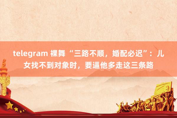 telegram 裸舞 “三路不顺，婚配必迟”：儿女找不到对象时，要逼他多走这三条路