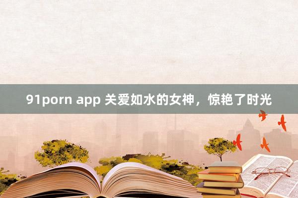 91porn app 关爱如水的女神，惊艳了时光