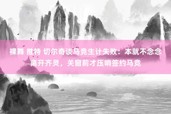 裸舞 推特 切尔奇谈马竞生计失败：本就不念念离开齐灵，关窗前才压哨签约马竞