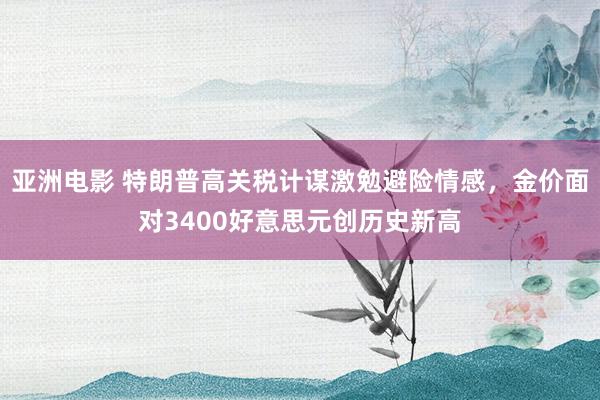 亚洲电影 特朗普高关税计谋激勉避险情感，金价面对3400好意思元创历史新高