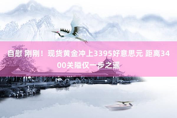 自慰 刚刚！现货黄金冲上3395好意思元 距离3400关隘仅一步之遥