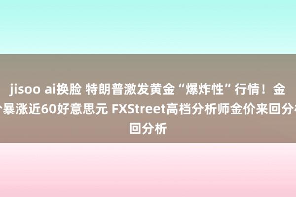 jisoo ai换脸 特朗普激发黄金“爆炸性”行情！金价暴涨近60好意思元 FXStreet高档分析师金价来回分析