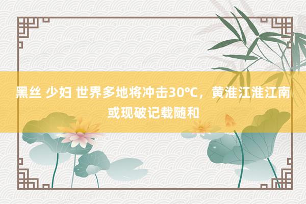 黑丝 少妇 世界多地将冲击30℃，黄淮江淮江南或现破记载随和