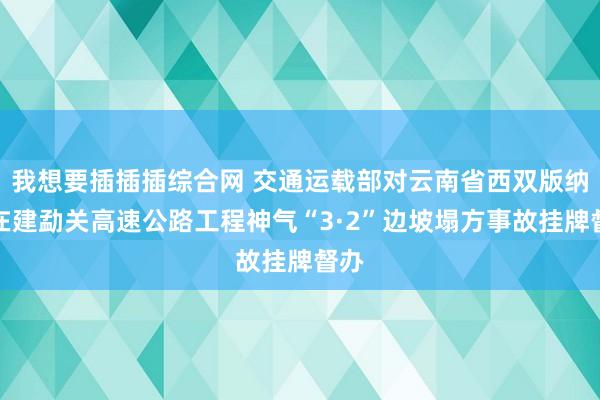 我想要插插插综合网 交通运载部对云南省西双版纳州在建勐关高速公路工程神气“3·2”边坡塌方事故挂牌督办
