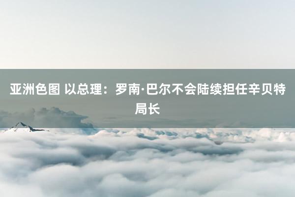 亚洲色图 以总理：罗南·巴尔不会陆续担任辛贝特局长