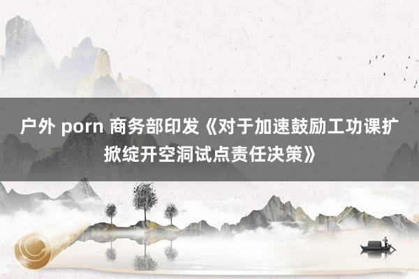 户外 porn 商务部印发《对于加速鼓励工功课扩掀绽开空洞试点责任决策》