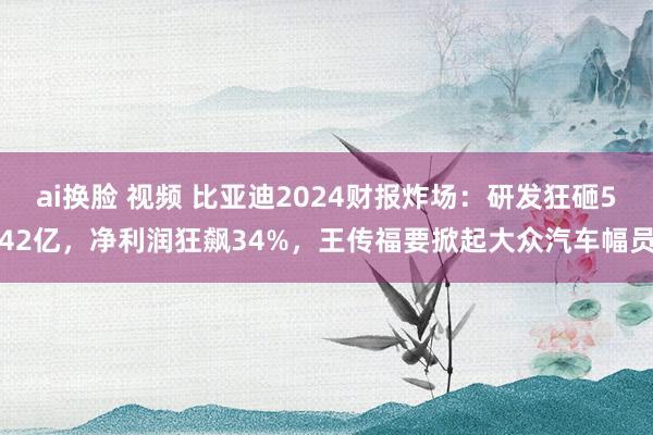ai换脸 视频 比亚迪2024财报炸场：研发狂砸542亿，净利润狂飙34%，王传福要掀起大众汽车幅员
