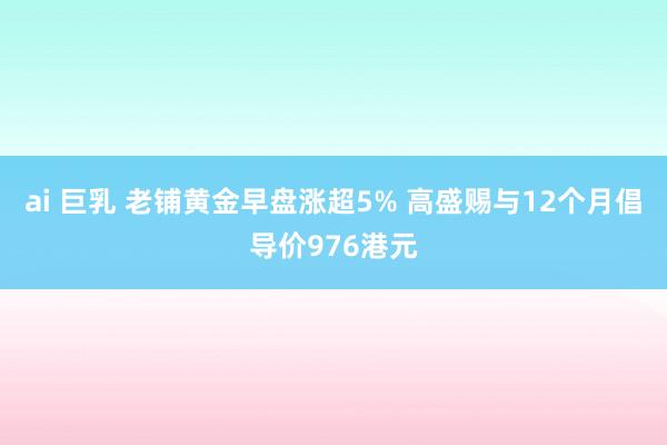 ai 巨乳 老铺黄金早盘涨超5% 高盛赐与12个月倡导价976港元