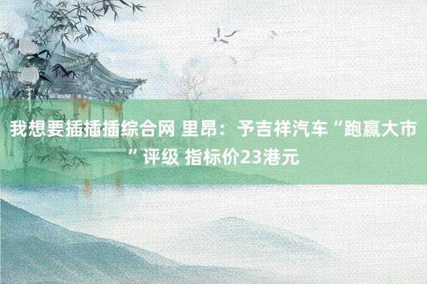 我想要插插插综合网 里昂：予吉祥汽车“跑赢大市”评级 指标价23港元