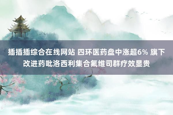 插插插综合在线网站 四环医药盘中涨超6% 旗下改进药吡洛西利集合氟维司群疗效显贵