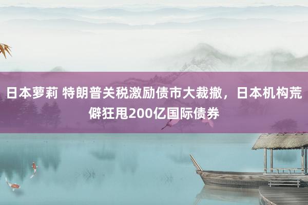 日本萝莉 特朗普关税激励债市大裁撤，日本机构荒僻狂甩200亿国际债券