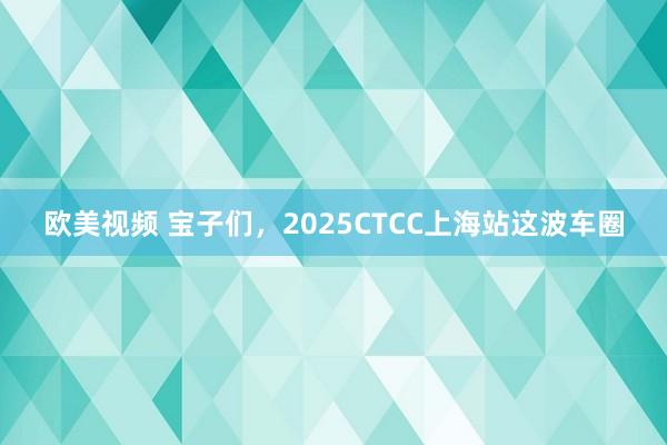 欧美视频 宝子们，2025CTCC上海站这波车圈