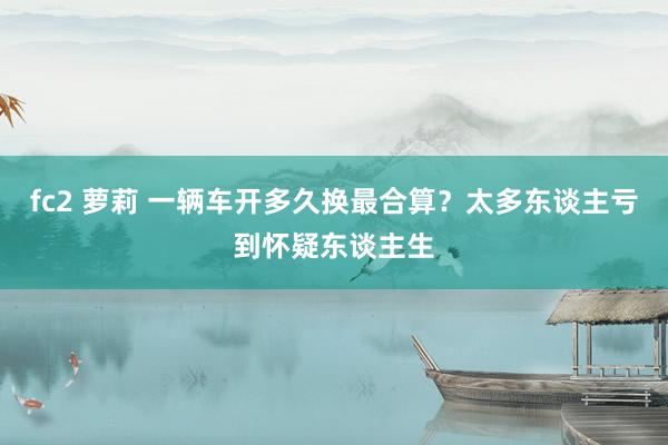 fc2 萝莉 一辆车开多久换最合算？太多东谈主亏到怀疑东谈主生