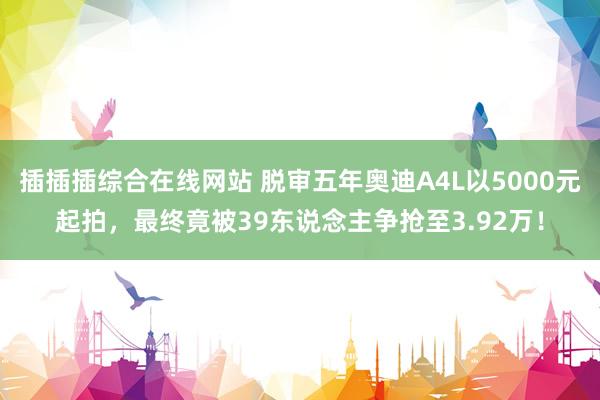 插插插综合在线网站 脱审五年奥迪A4L以5000元起拍，最终竟被39东说念主争抢至3.92万！