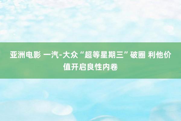 亚洲电影 一汽-大众“超等星期三”破圈 利他价值开启良性内卷
