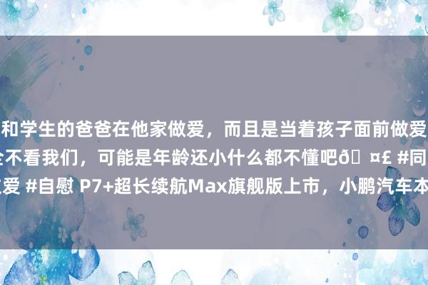 和学生的爸爸在他家做爱，而且是当着孩子面前做爱，太刺激了，孩子完全不看我们，可能是年龄还小什么都不懂吧🤣 #同城 #文爱 #自慰 P7+超长续航Max旗舰版上市，小鹏汽车本年将完周详新“AI大脑研发”
