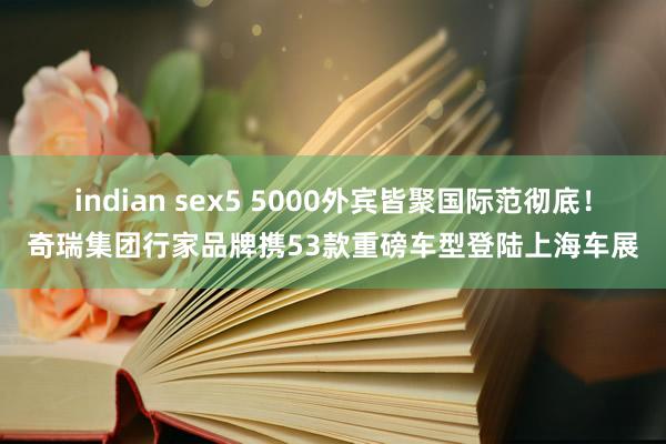 indian sex5 5000外宾皆聚国际范彻底！奇瑞集团行家品牌携53款重磅车型登陆上海车展