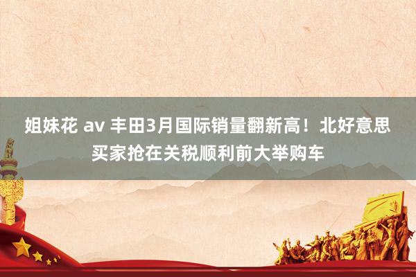 姐妹花 av 丰田3月国际销量翻新高！北好意思买家抢在关税顺利前大举购车