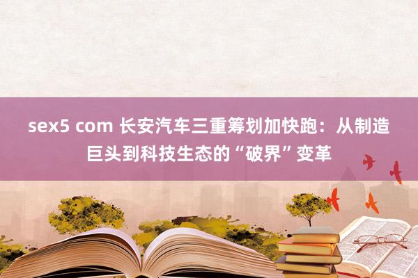sex5 com 长安汽车三重筹划加快跑：从制造巨头到科技生态的“破界”变革