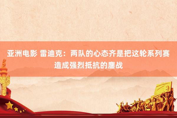 亚洲电影 雷迪克：两队的心态齐是把这轮系列赛造成强烈抵抗的鏖战