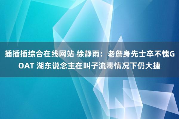 插插插综合在线网站 徐静雨：老詹身先士卒不愧GOAT 湖东说念主在叫子流毒情况下仍大捷