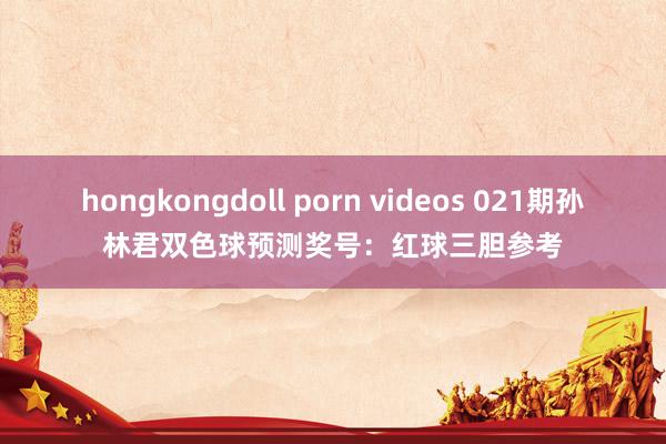 hongkongdoll porn videos 021期孙林君双色球预测奖号：红球三胆参考