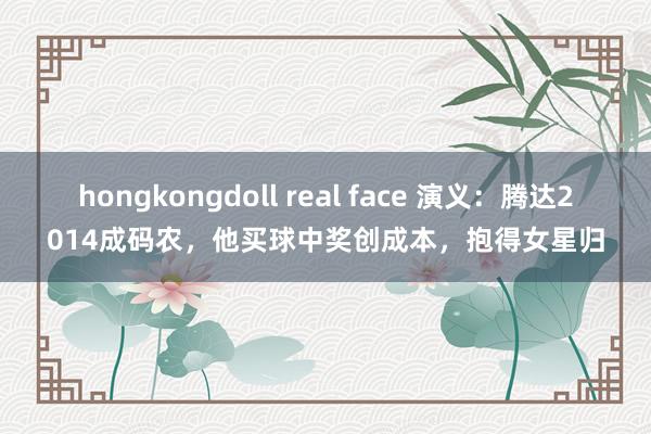 hongkongdoll real face 演义：腾达2014成码农，他买球中奖创成本，抱得女星归