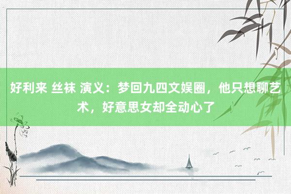 好利来 丝袜 演义：梦回九四文娱圈，他只想聊艺术，好意思女却全动心了