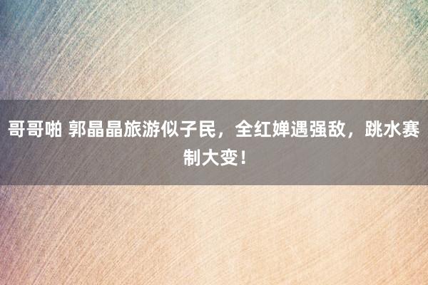 哥哥啪 郭晶晶旅游似子民，全红婵遇强敌，跳水赛制大变！