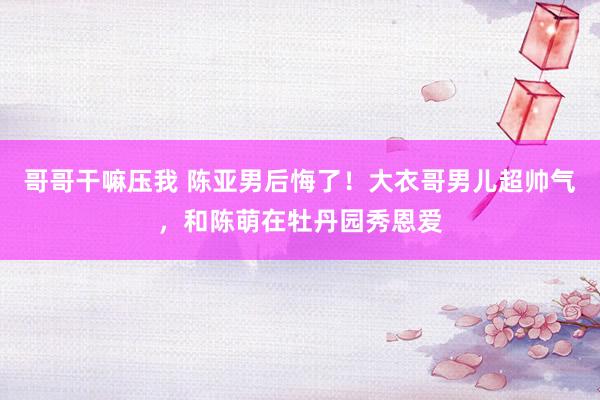 哥哥干嘛压我 陈亚男后悔了！大衣哥男儿超帅气，和陈萌在牡丹园秀恩爱
