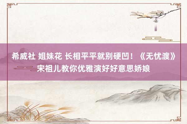 希威社 姐妹花 长相平平就别硬凹！《无忧渡》宋祖儿教你优雅演好好意思娇娘