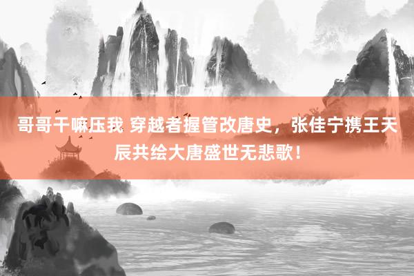 哥哥干嘛压我 穿越者握管改唐史，张佳宁携王天辰共绘大唐盛世无悲歌！