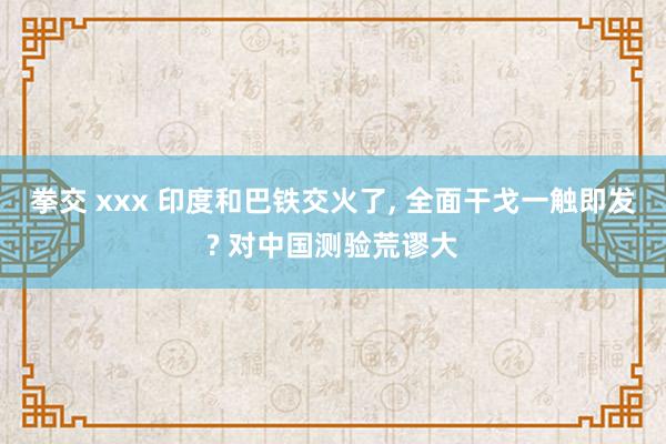 拳交 xxx 印度和巴铁交火了， 全面干戈一触即发? 对中国测验荒谬大