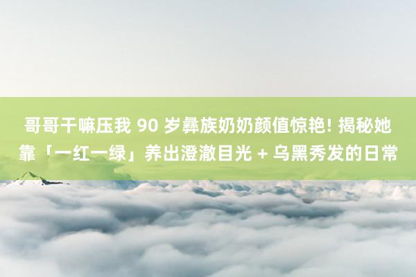 哥哥干嘛压我 90 岁彝族奶奶颜值惊艳! 揭秘她靠「一红一绿」养出澄澈目光 + 乌黑秀发的日常
