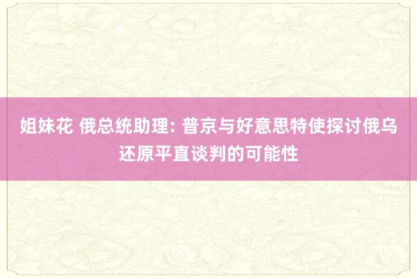 姐妹花 俄总统助理: 普京与好意思特使探讨俄乌还原平直谈判的可能性